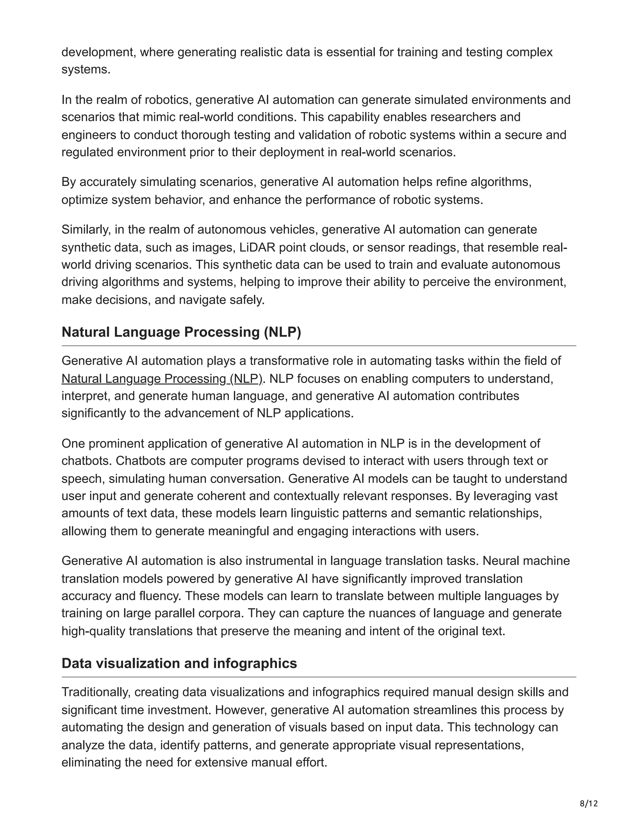 8/12
development, where generating realistic data is essential for training and testing complex
systems.
In the realm of robotics, generative AI automation can generate simulated environments and
scenarios that mimic real-world conditions. This capability enables researchers and
engineers to conduct thorough testing and validation of robotic systems within a secure and
regulated environment prior to their deployment in real-world scenarios.
By accurately simulating scenarios, generative AI automation helps refine algorithms,
optimize system behavior, and enhance the performance of robotic systems.
Similarly, in the realm of autonomous vehicles, generative AI automation can generate
synthetic data, such as images, LiDAR point clouds, or sensor readings, that resemble real-
world driving scenarios. This synthetic data can be used to train and evaluate autonomous
driving algorithms and systems, helping to improve their ability to perceive the environment,
make decisions, and navigate safely.
Natural Language Processing (NLP)
Generative AI automation plays a transformative role in automating tasks within the field of
Natural Language Processing (NLP). NLP focuses on enabling computers to understand,
interpret, and generate human language, and generative AI automation contributes
significantly to the advancement of NLP applications.
One prominent application of generative AI automation in NLP is in the development of
chatbots. Chatbots are computer programs devised to interact with users through text or
speech, simulating human conversation. Generative AI models can be taught to understand
user input and generate coherent and contextually relevant responses. By leveraging vast
amounts of text data, these models learn linguistic patterns and semantic relationships,
allowing them to generate meaningful and engaging interactions with users.
Generative AI automation is also instrumental in language translation tasks. Neural machine
translation models powered by generative AI have significantly improved translation
accuracy and fluency. These models can learn to translate between multiple languages by
training on large parallel corpora. They can capture the nuances of language and generate
high-quality translations that preserve the meaning and intent of the original text.
Data visualization and infographics
Traditionally, creating data visualizations and infographics required manual design skills and
significant time investment. However, generative AI automation streamlines this process by
automating the design and generation of visuals based on input data. This technology can
analyze the data, identify patterns, and generate appropriate visual representations,
eliminating the need for extensive manual effort.
 