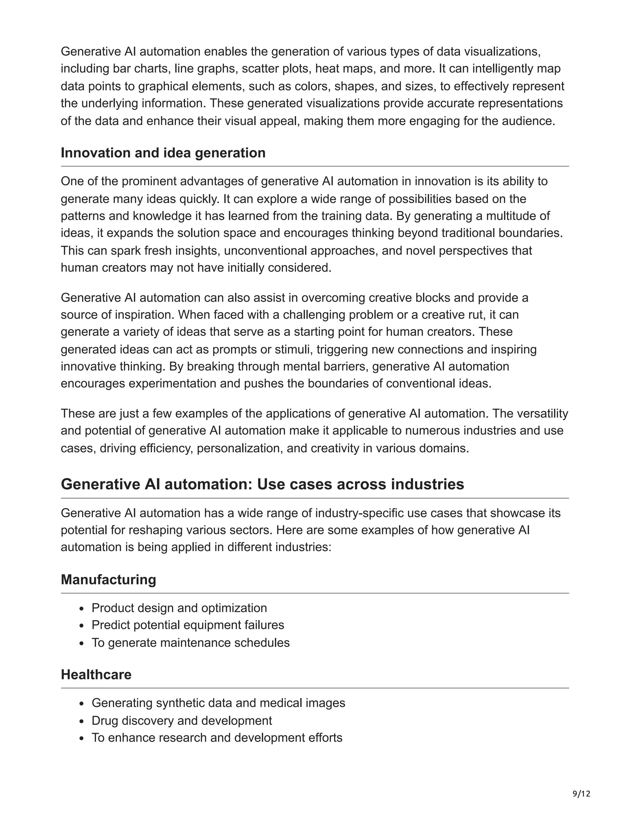 9/12
Generative AI automation enables the generation of various types of data visualizations,
including bar charts, line graphs, scatter plots, heat maps, and more. It can intelligently map
data points to graphical elements, such as colors, shapes, and sizes, to effectively represent
the underlying information. These generated visualizations provide accurate representations
of the data and enhance their visual appeal, making them more engaging for the audience.
Innovation and idea generation
One of the prominent advantages of generative AI automation in innovation is its ability to
generate many ideas quickly. It can explore a wide range of possibilities based on the
patterns and knowledge it has learned from the training data. By generating a multitude of
ideas, it expands the solution space and encourages thinking beyond traditional boundaries.
This can spark fresh insights, unconventional approaches, and novel perspectives that
human creators may not have initially considered.
Generative AI automation can also assist in overcoming creative blocks and provide a
source of inspiration. When faced with a challenging problem or a creative rut, it can
generate a variety of ideas that serve as a starting point for human creators. These
generated ideas can act as prompts or stimuli, triggering new connections and inspiring
innovative thinking. By breaking through mental barriers, generative AI automation
encourages experimentation and pushes the boundaries of conventional ideas.
These are just a few examples of the applications of generative AI automation. The versatility
and potential of generative AI automation make it applicable to numerous industries and use
cases, driving efficiency, personalization, and creativity in various domains.
Generative AI automation: Use cases across industries
Generative AI automation has a wide range of industry-specific use cases that showcase its
potential for reshaping various sectors. Here are some examples of how generative AI
automation is being applied in different industries:
Manufacturing
Product design and optimization
Predict potential equipment failures
To generate maintenance schedules
Healthcare
Generating synthetic data and medical images
Drug discovery and development
To enhance research and development efforts
 