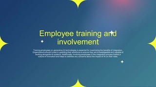 Employee training and
involvement
Training employees on generative AI technologies is essential for maximizing the benefits of integration.
Organizations should invest in upskilling their workforce to ensure they are knowledgeable and capable of
working alongside AI systems. Additionally, involving employees in the integration process fosters a
culture of innovation and helps to address any concerns about the impact of AI on their roles.
 