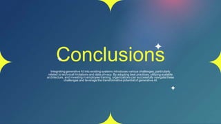 Conclusions
Integrating generative AI into existing systems introduces various challenges, particularly
related to technical limitations and data privacy. By adopting best practices, utilizing scalable
architecture, and investing in employee training, organizations can successfully navigate these
challenges and leverage the transformative potential of generative AI.
 