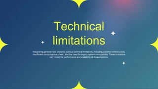 Technical
limitations
Integrating generative AI presents various technical limitations, including outdated infrastructure,
insufficient computational power, and the need for legacy system compatibility. These limitations
can hinder the performance and scalability of AI applications.
 