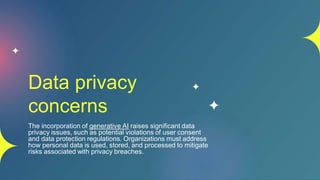 Data privacy
concerns
The incorporation of generative AI raises significant data
privacy issues, such as potential violations of user consent
and data protection regulations. Organizations must address
how personal data is used, stored, and processed to mitigate
risks associated with privacy breaches.
 