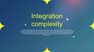 Integration
complexity
Integrating generative AI into existing systems often involves high complexity due to the need for
seamless communication between various components. This includes ensuring that AI models can work
with different data formats, APIs, and legacy systems. Custom development and middleware solutions
may be necessary to facilitate this integration, which can lead to increased time and resource
expenditures.
 