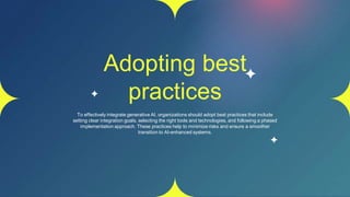 Adopting best
practices
To effectively integrate generative AI, organizations should adopt best practices that include
setting clear integration goals, selecting the right tools and technologies, and following a phased
implementation approach. These practices help to minimize risks and ensure a smoother
transition to AI-enhanced systems.
 