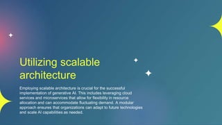 Utilizing scalable
architecture
Employing scalable architecture is crucial for the successful
implementation of generative AI. This includes leveraging cloud
services and microservices that allow for flexibility in resource
allocation and can accommodate fluctuating demand. A modular
approach ensures that organizations can adapt to future technologies
and scale AI capabilities as needed.
 
