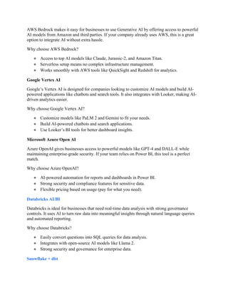 AWS Bedrock makes it easy for businesses to use Generative AI by offering access to powerful
AI models from Amazon and third parties. If your company already uses AWS, this is a great
option to integrate AI without extra hassle.
Why choose AWS Bedrock?
● Access to top AI models like Claude, Jurassic-2, and Amazon Titan.
● Serverless setup means no complex infrastructure management.
● Works smoothly with AWS tools like QuickSight and Redshift for analytics.
Google Vertex AI
Google’s Vertex AI is designed for companies looking to customize AI models and build AI-
powered applications like chatbots and search tools. It also integrates with Looker, making AI-
driven analytics easier.
Why choose Google Vertex AI?
● Customize models like PaLM 2 and Gemini to fit your needs.
● Build AI-powered chatbots and search applications.
● Use Looker’s BI tools for better dashboard insights.
Microsoft Azure Open AI
Azure OpenAI gives businesses access to powerful models like GPT-4 and DALL-E while
maintaining enterprise-grade security. If your team relies on Power BI, this tool is a perfect
match.
Why choose Azure OpenAI?
● AI-powered automation for reports and dashboards in Power BI.
● Strong security and compliance features for sensitive data.
● Flexible pricing based on usage (pay for what you need).
Databricks AI/BI
Databricks is ideal for businesses that need real-time data analysis with strong governance
controls. It uses AI to turn raw data into meaningful insights through natural language queries
and automated reporting.
Why choose Databricks?
● Easily convert questions into SQL queries for data analysis.
● Integrates with open-source AI models like Llama 2.
● Strong security and governance for enterprise data.
Snowflake + dbt
 