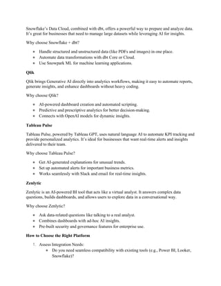 Snowflake’s Data Cloud, combined with dbt, offers a powerful way to prepare and analyze data.
It’s great for businesses that need to manage large datasets while leveraging AI for insights.
Why choose Snowflake + dbt?
● Handle structured and unstructured data (like PDFs and images) in one place.
● Automate data transformations with dbt Core or Cloud.
● Use Snowpark ML for machine learning applications.
Qlik
Qlik brings Generative AI directly into analytics workflows, making it easy to automate reports,
generate insights, and enhance dashboards without heavy coding.
Why choose Qlik?
● AI-powered dashboard creation and automated scripting.
● Predictive and prescriptive analytics for better decision-making.
● Connects with OpenAI models for dynamic insights.
Tableau Pulse
Tableau Pulse, powered by Tableau GPT, uses natural language AI to automate KPI tracking and
provide personalized analytics. It’s ideal for businesses that want real-time alerts and insights
delivered to their team.
Why choose Tableau Pulse?
● Get AI-generated explanations for unusual trends.
● Set up automated alerts for important business metrics.
● Works seamlessly with Slack and email for real-time insights.
Zenlytic
Zenlytic is an AI-powered BI tool that acts like a virtual analyst. It answers complex data
questions, builds dashboards, and allows users to explore data in a conversational way.
Why choose Zenlytic?
● Ask data-related questions like talking to a real analyst.
● Combines dashboards with ad-hoc AI insights.
● Pre-built security and governance features for enterprise use.
How to Choose the Right Platform
1. Assess Integration Needs:
● Do you need seamless compatibility with existing tools (e.g., Power BI, Looker,
Snowflake)?
 