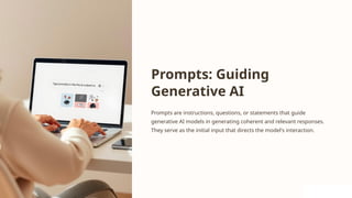 Prompts: Guiding
Generative AI
Prompts are instructions, questions, or statements that guide
generative AI models in generating coherent and relevant responses.
They serve as the initial input that directs the model's interaction.
 