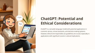 ChatGPT: Potential and
Ethical Considerations
ChatGPT is a versatile language model with potential applications in
customer service, virtual assistants, and decision-making systems.
However, ethical and responsible use guidelines are crucial, especially in
applications with significant social or cultural implications.
 