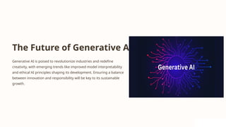 The Future of Generative AI
Generative AI is poised to revolutionize industries and redefine
creativity, with emerging trends like improved model interpretability
and ethical AI principles shaping its development. Ensuring a balance
between innovation and responsibility will be key to its sustainable
growth.
 