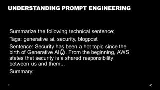 21
UNDERSTANDING PROMPT ENGINEERING
Summarize the following technical sentence:
Tags: generative ai, security, blogpost
Sentence: Security has been a hot topic since the
birth of Generative AI🔥. From the beginning, AWS
states that security is a shared responsibility
between us and them...
Summary:
 