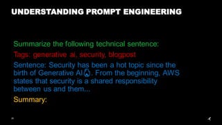 26
UNDERSTANDING PROMPT ENGINEERING
Summarize the following technical sentence:
Tags: generative ai, security, blogpost
Sentence: Security has been a hot topic since the
birth of Generative AI🔥. From the beginning, AWS
states that security is a shared responsibility
between us and them...
Summary:
 