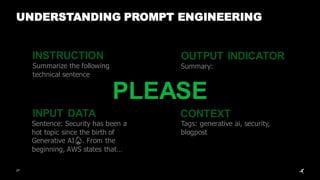 INSTRUCTION
INPUT DATA
OUTPUT INDICATOR
CONTEXT
Summarize the following
technical sentence
Sentence: Security has been a
hot topic since the birth of
Generative AI🔥. From the
beginning, AWS states that…
Summary:
Tags: generative ai, security,
blogpost
27
UNDERSTANDING PROMPT ENGINEERING
PLEASE
 
