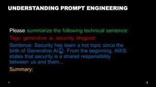 28
UNDERSTANDING PROMPT ENGINEERING
Please summarize the following technical sentence:
Tags: generative ai, security, blogpost
Sentence: Security has been a hot topic since the
birth of Generative AI🔥. From the beginning, AWS
states that security is a shared responsibility
between us and them...
Summary:
 