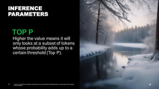 31 Prompt: Serene winter wonderland,showcasing a snow-covered forest with glistening trees, a frozen lake, and the peaceful,
cold atmosphere
INFERENCE
PARAMETERS
Higher the value means it will
only looks at a subset of tokens
whose probability adds up to a
certain threshold (Top P).
TOP P
 