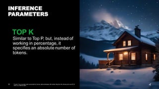 32 Prompt: Cozy mountain cabin surrounded by a snowy, alpine landscape, with smoke rising from the chimney and a sky full of
stars on a freezing night.
INFERENCE
PARAMETERS
Similar to Top P, but, instead of
working in percentage, it
specifies an absolute number of
tokens.
TOP K
 
