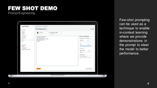 36
FEW SHOT DEMO
PromptEngineering
Few-shot prompting
can be used as a
technique to enable
in-context learning
where we provide
demonstrations in
the prompt to steer
the model to better
performance.
 