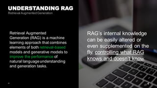 41
UNDERSTANDING RAG
RAG’s internal knowledge
can be easily altered or
even supplemented on the
fly, controlling what RAG
knows and doesn’t know.
Retrieval Augmented
Generation (RAG) is a machine
learning approach that combines
elements of both retrieval-based
models and generative models to
improve the performance of
natural language understanding
and generation tasks.
Retrieval Augmented Generation
 