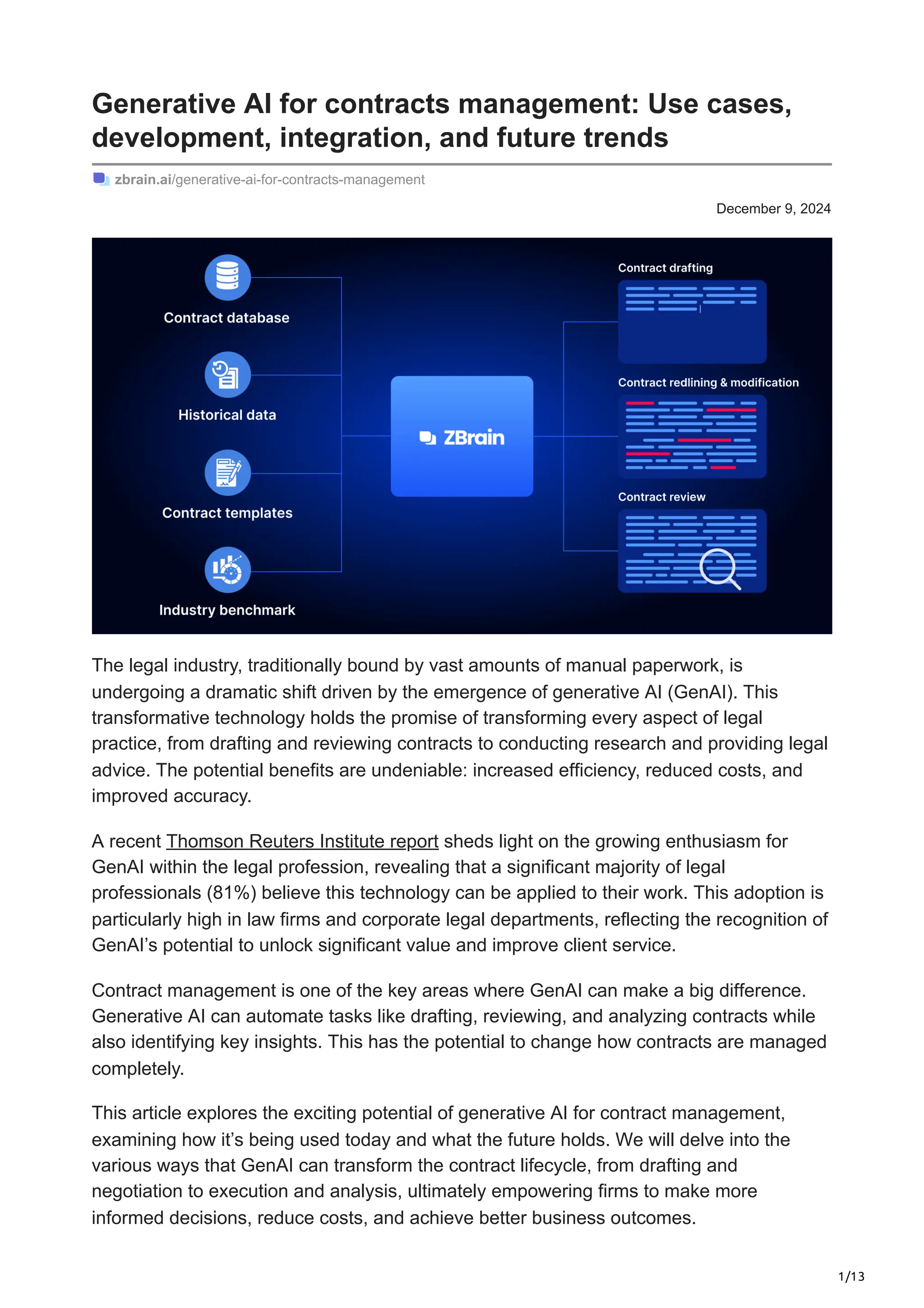 1/13
December 9, 2024
Generative AI for contracts management: Use cases,
development, integration, and future trends
zbrain.ai/generative-ai-for-contracts-management
The legal industry, traditionally bound by vast amounts of manual paperwork, is
undergoing a dramatic shift driven by the emergence of generative AI (GenAI). This
transformative technology holds the promise of transforming every aspect of legal
practice, from drafting and reviewing contracts to conducting research and providing legal
advice. The potential benefits are undeniable: increased efficiency, reduced costs, and
improved accuracy.
A recent Thomson Reuters Institute report sheds light on the growing enthusiasm for
GenAI within the legal profession, revealing that a significant majority of legal
professionals (81%) believe this technology can be applied to their work. This adoption is
particularly high in law firms and corporate legal departments, reflecting the recognition of
GenAI’s potential to unlock significant value and improve client service.
Contract management is one of the key areas where GenAI can make a big difference.
Generative AI can automate tasks like drafting, reviewing, and analyzing contracts while
also identifying key insights. This has the potential to change how contracts are managed
completely.
This article explores the exciting potential of generative AI for contract management,
examining how it’s being used today and what the future holds. We will delve into the
various ways that GenAI can transform the contract lifecycle, from drafting and
negotiation to execution and analysis, ultimately empowering firms to make more
informed decisions, reduce costs, and achieve better business outcomes.
 