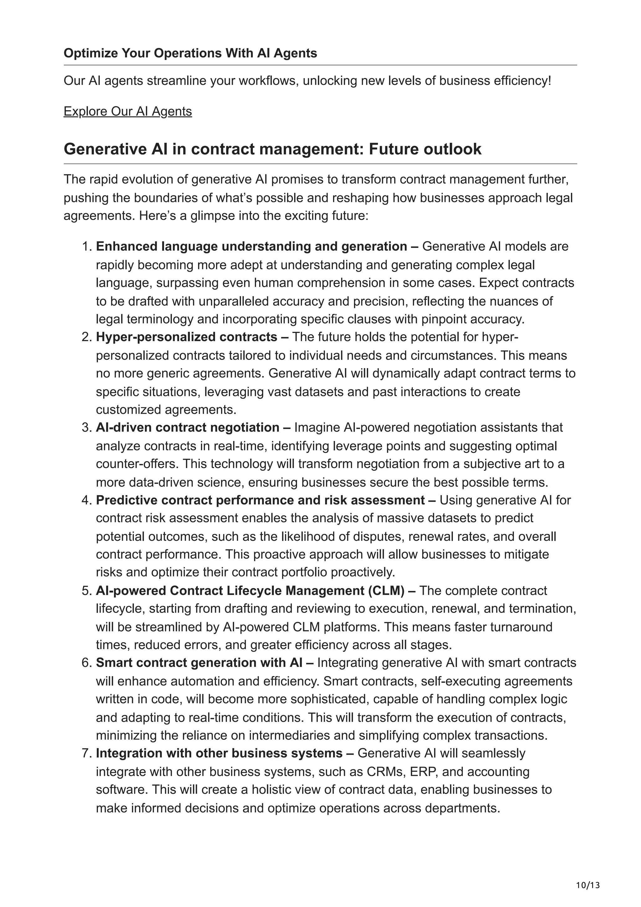 10/13
Optimize Your Operations With AI Agents
Our AI agents streamline your workflows, unlocking new levels of business efficiency!
Explore Our AI Agents
Generative AI in contract management: Future outlook
The rapid evolution of generative AI promises to transform contract management further,
pushing the boundaries of what’s possible and reshaping how businesses approach legal
agreements. Here’s a glimpse into the exciting future:
1. Enhanced language understanding and generation – Generative AI models are
rapidly becoming more adept at understanding and generating complex legal
language, surpassing even human comprehension in some cases. Expect contracts
to be drafted with unparalleled accuracy and precision, reflecting the nuances of
legal terminology and incorporating specific clauses with pinpoint accuracy.
2. Hyper-personalized contracts – The future holds the potential for hyper-
personalized contracts tailored to individual needs and circumstances. This means
no more generic agreements. Generative AI will dynamically adapt contract terms to
specific situations, leveraging vast datasets and past interactions to create
customized agreements.
3. AI-driven contract negotiation – Imagine AI-powered negotiation assistants that
analyze contracts in real-time, identifying leverage points and suggesting optimal
counter-offers. This technology will transform negotiation from a subjective art to a
more data-driven science, ensuring businesses secure the best possible terms.
4. Predictive contract performance and risk assessment – Using generative AI for
contract risk assessment enables the analysis of massive datasets to predict
potential outcomes, such as the likelihood of disputes, renewal rates, and overall
contract performance. This proactive approach will allow businesses to mitigate
risks and optimize their contract portfolio proactively.
5. AI-powered Contract Lifecycle Management (CLM) – The complete contract
lifecycle, starting from drafting and reviewing to execution, renewal, and termination,
will be streamlined by AI-powered CLM platforms. This means faster turnaround
times, reduced errors, and greater efficiency across all stages.
6. Smart contract generation with AI – Integrating generative AI with smart contracts
will enhance automation and efficiency. Smart contracts, self-executing agreements
written in code, will become more sophisticated, capable of handling complex logic
and adapting to real-time conditions. This will transform the execution of contracts,
minimizing the reliance on intermediaries and simplifying complex transactions.
7. Integration with other business systems – Generative AI will seamlessly
integrate with other business systems, such as CRMs, ERP, and accounting
software. This will create a holistic view of contract data, enabling businesses to
make informed decisions and optimize operations across departments.
 