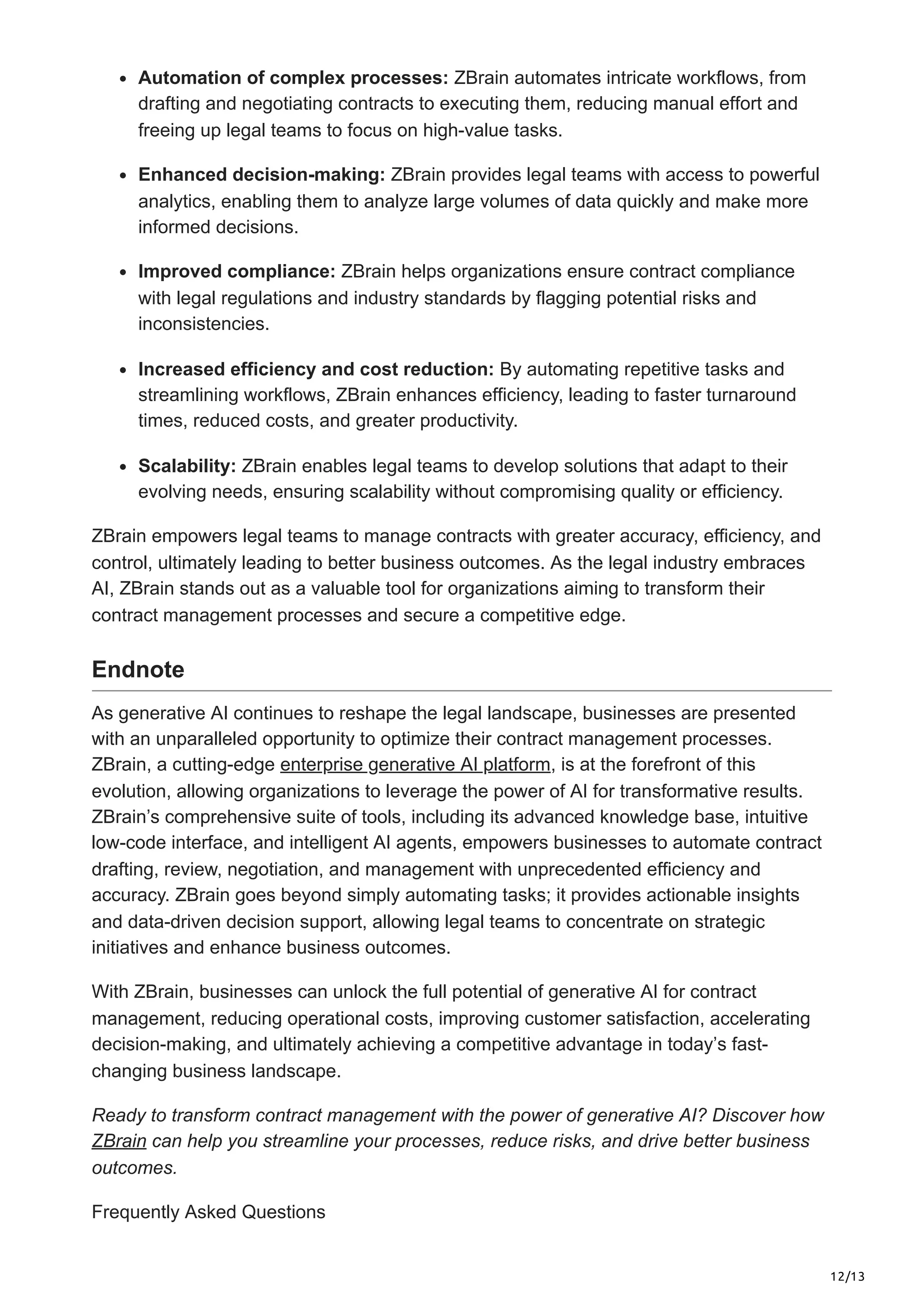 12/13
Automation of complex processes: ZBrain automates intricate workflows, from
drafting and negotiating contracts to executing them, reducing manual effort and
freeing up legal teams to focus on high-value tasks.
Enhanced decision-making: ZBrain provides legal teams with access to powerful
analytics, enabling them to analyze large volumes of data quickly and make more
informed decisions.
Improved compliance: ZBrain helps organizations ensure contract compliance
with legal regulations and industry standards by flagging potential risks and
inconsistencies.
Increased efficiency and cost reduction: By automating repetitive tasks and
streamlining workflows, ZBrain enhances efficiency, leading to faster turnaround
times, reduced costs, and greater productivity.
Scalability: ZBrain enables legal teams to develop solutions that adapt to their
evolving needs, ensuring scalability without compromising quality or efficiency.
ZBrain empowers legal teams to manage contracts with greater accuracy, efficiency, and
control, ultimately leading to better business outcomes. As the legal industry embraces
AI, ZBrain stands out as a valuable tool for organizations aiming to transform their
contract management processes and secure a competitive edge.
Endnote
As generative AI continues to reshape the legal landscape, businesses are presented
with an unparalleled opportunity to optimize their contract management processes.
ZBrain, a cutting-edge enterprise generative AI platform, is at the forefront of this
evolution, allowing organizations to leverage the power of AI for transformative results.
ZBrain’s comprehensive suite of tools, including its advanced knowledge base, intuitive
low-code interface, and intelligent AI agents, empowers businesses to automate contract
drafting, review, negotiation, and management with unprecedented efficiency and
accuracy. ZBrain goes beyond simply automating tasks; it provides actionable insights
and data-driven decision support, allowing legal teams to concentrate on strategic
initiatives and enhance business outcomes.
With ZBrain, businesses can unlock the full potential of generative AI for contract
management, reducing operational costs, improving customer satisfaction, accelerating
decision-making, and ultimately achieving a competitive advantage in today’s fast-
changing business landscape.
Ready to transform contract management with the power of generative AI? Discover how
ZBrain can help you streamline your processes, reduce risks, and drive better business
outcomes.
Frequently Asked Questions
 