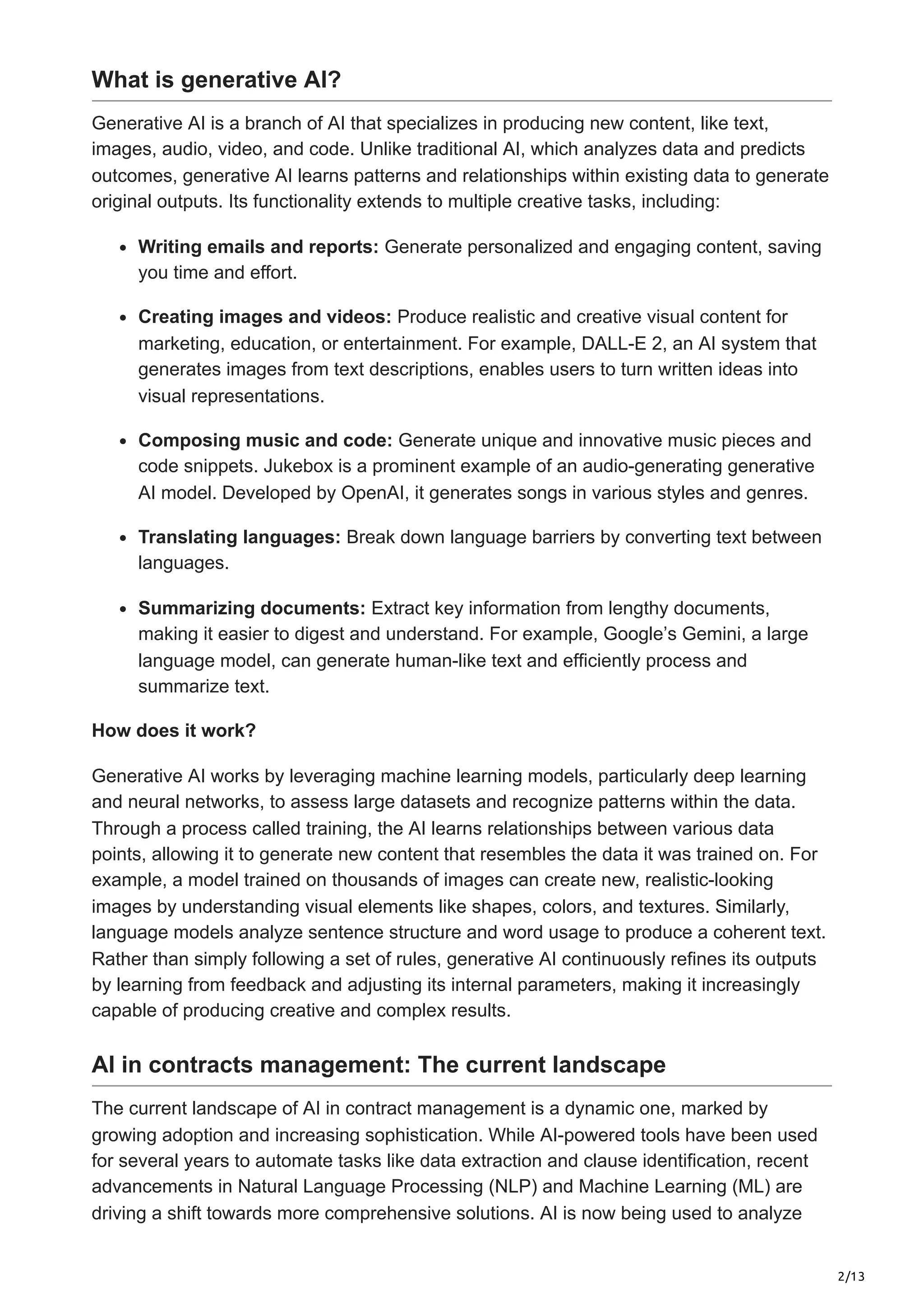 2/13
What is generative AI?
Generative AI is a branch of AI that specializes in producing new content, like text,
images, audio, video, and code. Unlike traditional AI, which analyzes data and predicts
outcomes, generative AI learns patterns and relationships within existing data to generate
original outputs. Its functionality extends to multiple creative tasks, including:
Writing emails and reports: Generate personalized and engaging content, saving
you time and effort.
Creating images and videos: Produce realistic and creative visual content for
marketing, education, or entertainment. For example, DALL-E 2, an AI system that
generates images from text descriptions, enables users to turn written ideas into
visual representations.
Composing music and code: Generate unique and innovative music pieces and
code snippets. Jukebox is a prominent example of an audio-generating generative
AI model. Developed by OpenAI, it generates songs in various styles and genres.
Translating languages: Break down language barriers by converting text between
languages.
Summarizing documents: Extract key information from lengthy documents,
making it easier to digest and understand. For example, Google’s Gemini, a large
language model, can generate human-like text and efficiently process and
summarize text.
How does it work?
Generative AI works by leveraging machine learning models, particularly deep learning
and neural networks, to assess large datasets and recognize patterns within the data.
Through a process called training, the AI learns relationships between various data
points, allowing it to generate new content that resembles the data it was trained on. For
example, a model trained on thousands of images can create new, realistic-looking
images by understanding visual elements like shapes, colors, and textures. Similarly,
language models analyze sentence structure and word usage to produce a coherent text.
Rather than simply following a set of rules, generative AI continuously refines its outputs
by learning from feedback and adjusting its internal parameters, making it increasingly
capable of producing creative and complex results.
AI in contracts management: The current landscape
The current landscape of AI in contract management is a dynamic one, marked by
growing adoption and increasing sophistication. While AI-powered tools have been used
for several years to automate tasks like data extraction and clause identification, recent
advancements in Natural Language Processing (NLP) and Machine Learning (ML) are
driving a shift towards more comprehensive solutions. AI is now being used to analyze
 