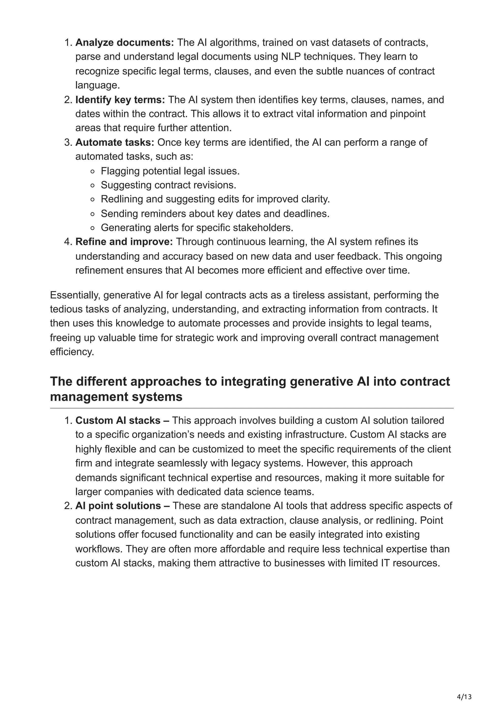 4/13
1. Analyze documents: The AI algorithms, trained on vast datasets of contracts,
parse and understand legal documents using NLP techniques. They learn to
recognize specific legal terms, clauses, and even the subtle nuances of contract
language.
2. Identify key terms: The AI system then identifies key terms, clauses, names, and
dates within the contract. This allows it to extract vital information and pinpoint
areas that require further attention.
3. Automate tasks: Once key terms are identified, the AI can perform a range of
automated tasks, such as:
Flagging potential legal issues.
Suggesting contract revisions.
Redlining and suggesting edits for improved clarity.
Sending reminders about key dates and deadlines.
Generating alerts for specific stakeholders.
4. Refine and improve: Through continuous learning, the AI system refines its
understanding and accuracy based on new data and user feedback. This ongoing
refinement ensures that AI becomes more efficient and effective over time.
Essentially, generative AI for legal contracts acts as a tireless assistant, performing the
tedious tasks of analyzing, understanding, and extracting information from contracts. It
then uses this knowledge to automate processes and provide insights to legal teams,
freeing up valuable time for strategic work and improving overall contract management
efficiency.
The different approaches to integrating generative AI into contract
management systems
1. Custom AI stacks – This approach involves building a custom AI solution tailored
to a specific organization’s needs and existing infrastructure. Custom AI stacks are
highly flexible and can be customized to meet the specific requirements of the client
firm and integrate seamlessly with legacy systems. However, this approach
demands significant technical expertise and resources, making it more suitable for
larger companies with dedicated data science teams.
2. AI point solutions – These are standalone AI tools that address specific aspects of
contract management, such as data extraction, clause analysis, or redlining. Point
solutions offer focused functionality and can be easily integrated into existing
workflows. They are often more affordable and require less technical expertise than
custom AI stacks, making them attractive to businesses with limited IT resources.
 