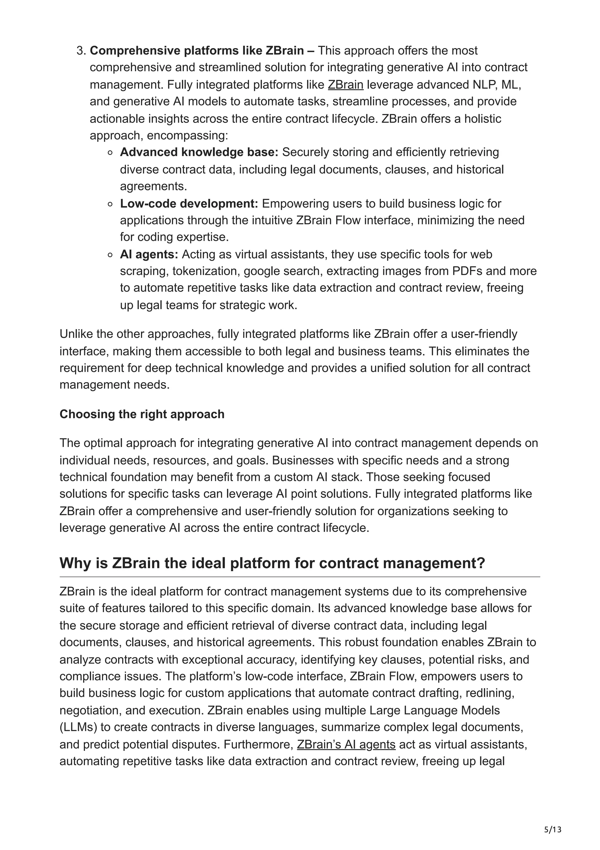 5/13
3. Comprehensive platforms like ZBrain – This approach offers the most
comprehensive and streamlined solution for integrating generative AI into contract
management. Fully integrated platforms like ZBrain leverage advanced NLP, ML,
and generative AI models to automate tasks, streamline processes, and provide
actionable insights across the entire contract lifecycle. ZBrain offers a holistic
approach, encompassing:
Advanced knowledge base: Securely storing and efficiently retrieving
diverse contract data, including legal documents, clauses, and historical
agreements.
Low-code development: Empowering users to build business logic for
applications through the intuitive ZBrain Flow interface, minimizing the need
for coding expertise.
AI agents: Acting as virtual assistants, they use specific tools for web
scraping, tokenization, google search, extracting images from PDFs and more
to automate repetitive tasks like data extraction and contract review, freeing
up legal teams for strategic work.
Unlike the other approaches, fully integrated platforms like ZBrain offer a user-friendly
interface, making them accessible to both legal and business teams. This eliminates the
requirement for deep technical knowledge and provides a unified solution for all contract
management needs.
Choosing the right approach
The optimal approach for integrating generative AI into contract management depends on
individual needs, resources, and goals. Businesses with specific needs and a strong
technical foundation may benefit from a custom AI stack. Those seeking focused
solutions for specific tasks can leverage AI point solutions. Fully integrated platforms like
ZBrain offer a comprehensive and user-friendly solution for organizations seeking to
leverage generative AI across the entire contract lifecycle.
Why is ZBrain the ideal platform for contract management?
ZBrain is the ideal platform for contract management systems due to its comprehensive
suite of features tailored to this specific domain. Its advanced knowledge base allows for
the secure storage and efficient retrieval of diverse contract data, including legal
documents, clauses, and historical agreements. This robust foundation enables ZBrain to
analyze contracts with exceptional accuracy, identifying key clauses, potential risks, and
compliance issues. The platform’s low-code interface, ZBrain Flow, empowers users to
build business logic for custom applications that automate contract drafting, redlining,
negotiation, and execution. ZBrain enables using multiple Large Language Models
(LLMs) to create contracts in diverse languages, summarize complex legal documents,
and predict potential disputes. Furthermore, ZBrain’s AI agents act as virtual assistants,
automating repetitive tasks like data extraction and contract review, freeing up legal
 