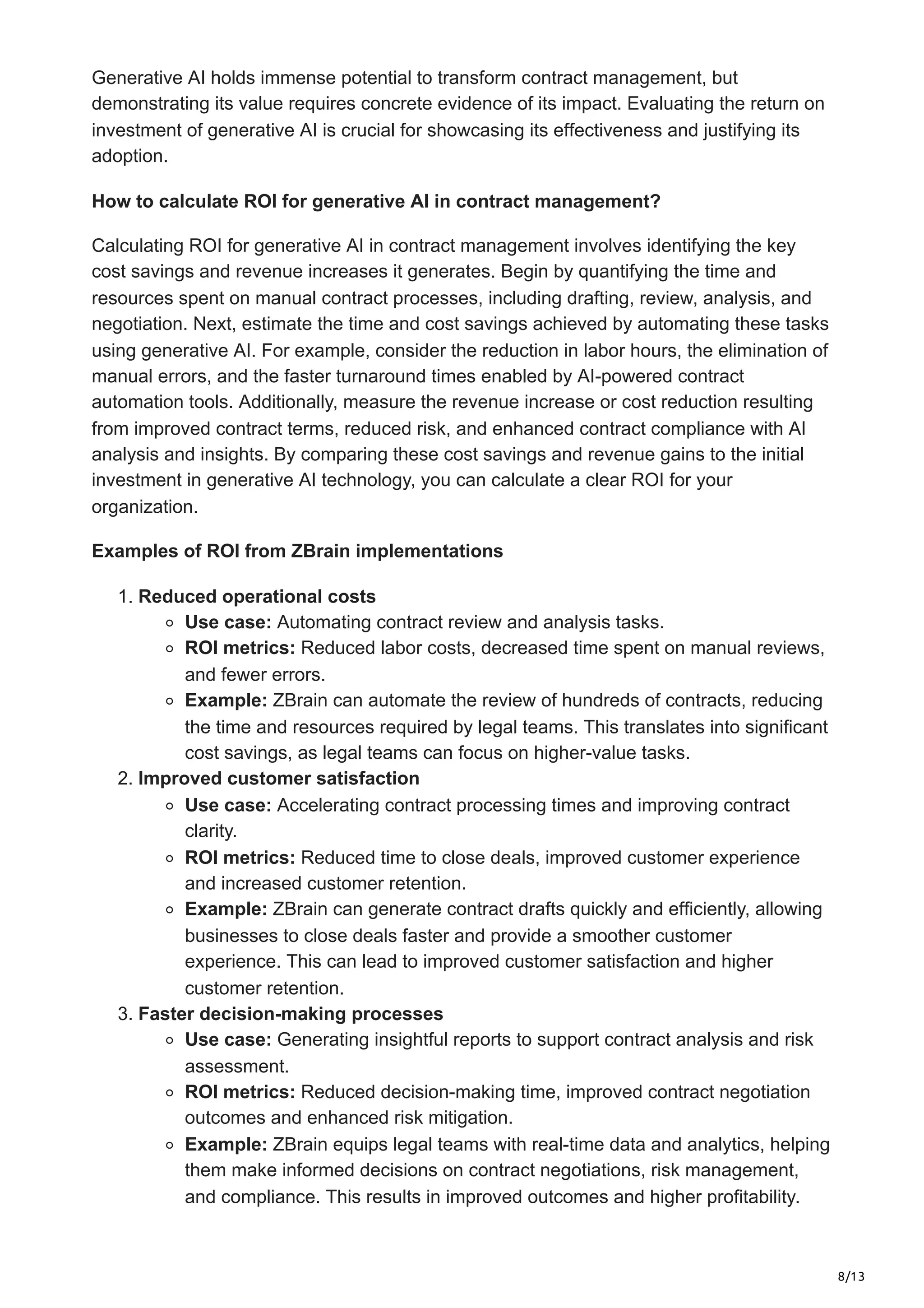 8/13
Generative AI holds immense potential to transform contract management, but
demonstrating its value requires concrete evidence of its impact. Evaluating the return on
investment of generative AI is crucial for showcasing its effectiveness and justifying its
adoption.
How to calculate ROI for generative AI in contract management?
Calculating ROI for generative AI in contract management involves identifying the key
cost savings and revenue increases it generates. Begin by quantifying the time and
resources spent on manual contract processes, including drafting, review, analysis, and
negotiation. Next, estimate the time and cost savings achieved by automating these tasks
using generative AI. For example, consider the reduction in labor hours, the elimination of
manual errors, and the faster turnaround times enabled by AI-powered contract
automation tools. Additionally, measure the revenue increase or cost reduction resulting
from improved contract terms, reduced risk, and enhanced contract compliance with AI
analysis and insights. By comparing these cost savings and revenue gains to the initial
investment in generative AI technology, you can calculate a clear ROI for your
organization.
Examples of ROI from ZBrain implementations
1. Reduced operational costs
Use case: Automating contract review and analysis tasks.
ROI metrics: Reduced labor costs, decreased time spent on manual reviews,
and fewer errors.
Example: ZBrain can automate the review of hundreds of contracts, reducing
the time and resources required by legal teams. This translates into significant
cost savings, as legal teams can focus on higher-value tasks.
2. Improved customer satisfaction
Use case: Accelerating contract processing times and improving contract
clarity.
ROI metrics: Reduced time to close deals, improved customer experience
and increased customer retention.
Example: ZBrain can generate contract drafts quickly and efficiently, allowing
businesses to close deals faster and provide a smoother customer
experience. This can lead to improved customer satisfaction and higher
customer retention.
3. Faster decision-making processes
Use case: Generating insightful reports to support contract analysis and risk
assessment.
ROI metrics: Reduced decision-making time, improved contract negotiation
outcomes and enhanced risk mitigation.
Example: ZBrain equips legal teams with real-time data and analytics, helping
them make informed decisions on contract negotiations, risk management,
and compliance. This results in improved outcomes and higher profitability.
 