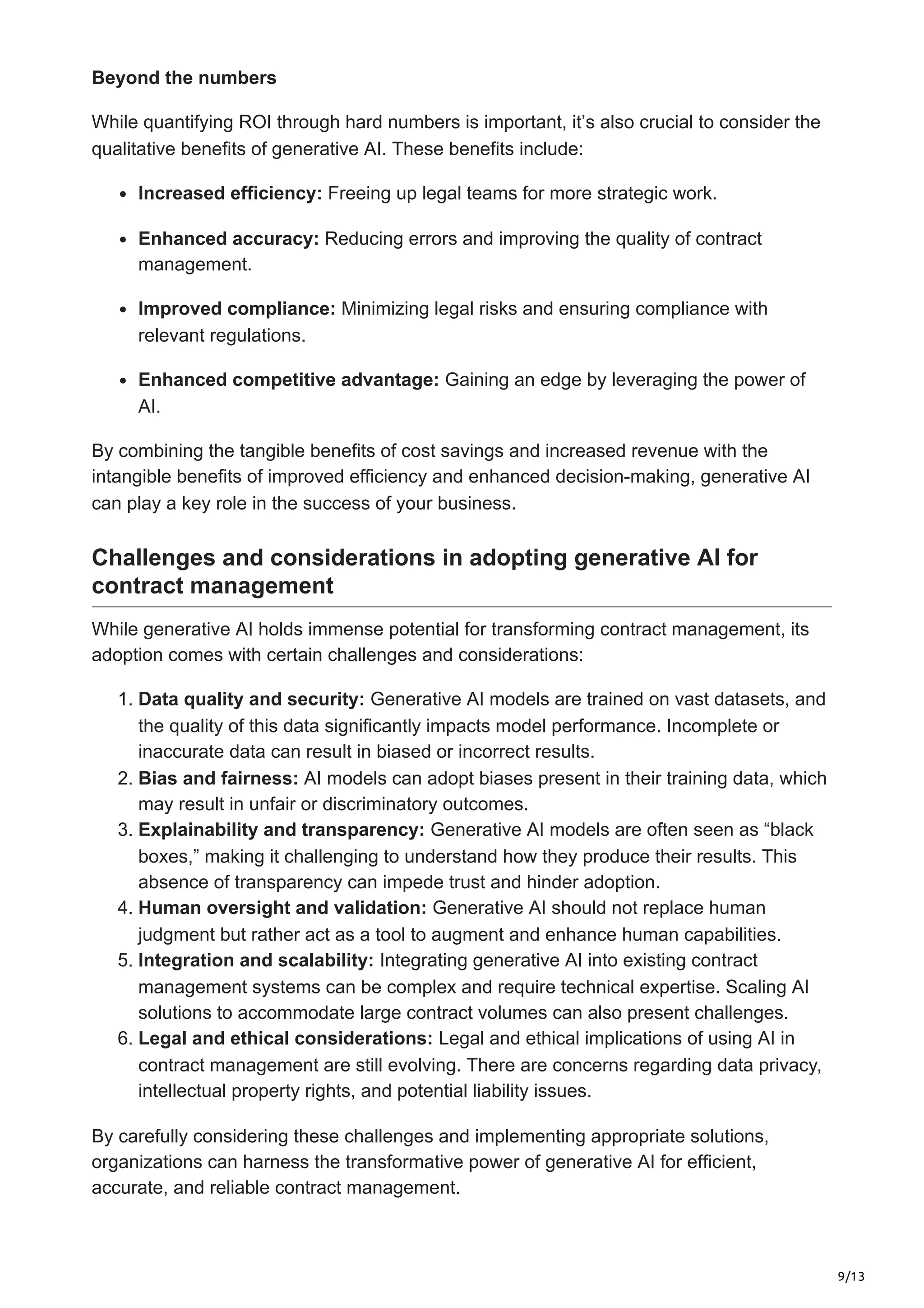 9/13
Beyond the numbers
While quantifying ROI through hard numbers is important, it’s also crucial to consider the
qualitative benefits of generative AI. These benefits include:
Increased efficiency: Freeing up legal teams for more strategic work.
Enhanced accuracy: Reducing errors and improving the quality of contract
management.
Improved compliance: Minimizing legal risks and ensuring compliance with
relevant regulations.
Enhanced competitive advantage: Gaining an edge by leveraging the power of
AI.
By combining the tangible benefits of cost savings and increased revenue with the
intangible benefits of improved efficiency and enhanced decision-making, generative AI
can play a key role in the success of your business.
Challenges and considerations in adopting generative AI for
contract management
While generative AI holds immense potential for transforming contract management, its
adoption comes with certain challenges and considerations:
1. Data quality and security: Generative AI models are trained on vast datasets, and
the quality of this data significantly impacts model performance. Incomplete or
inaccurate data can result in biased or incorrect results.
2. Bias and fairness: AI models can adopt biases present in their training data, which
may result in unfair or discriminatory outcomes.
3. Explainability and transparency: Generative AI models are often seen as “black
boxes,” making it challenging to understand how they produce their results. This
absence of transparency can impede trust and hinder adoption.
4. Human oversight and validation: Generative AI should not replace human
judgment but rather act as a tool to augment and enhance human capabilities.
5. Integration and scalability: Integrating generative AI into existing contract
management systems can be complex and require technical expertise. Scaling AI
solutions to accommodate large contract volumes can also present challenges.
6. Legal and ethical considerations: Legal and ethical implications of using AI in
contract management are still evolving. There are concerns regarding data privacy,
intellectual property rights, and potential liability issues.
By carefully considering these challenges and implementing appropriate solutions,
organizations can harness the transformative power of generative AI for efficient,
accurate, and reliable contract management.
 