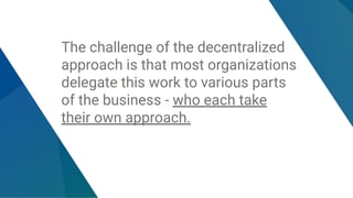 The challenge of the decentralized
approach is that most organizations
delegate this work to various parts
of the business - who each take
their own approach.
 