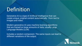 Deﬁnition
Generative AI is a type of Artiﬁcial Intelligence that can
create unique, original content automatically - from text to
images and video.
Modern generative AI uses machine learning algorithms
that are trained on large amounts of data, usually Large
Language Models (LLM).
Includes a random component. The same inputs can lead to
different variations of the output.
 