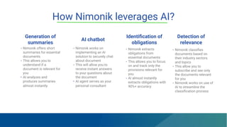 Generation of
summaries
Identiﬁcation of
obligations
Detection of
relevance
• Nimonik offers short
summaries for essential
documents
• This allows you to
understand if a
document is relevant for
you
• AI analyzes and
produces summaries
almost instantly
• Nimonik extracts
obligations from
essential documents
• This allows you to focus
on and track only the
provisions relevant for
you
• AI almost instantly
extracts obligations with
90%+ accuracy
• Nimonik classiﬁes
documents based on
their industry sectors
and topics
• This allow you to
subscribe and see only
the documents relevant
for you
• Nimonik works on use of
AI to streamline the
classiﬁcation process
How Nimonik leverages AI?
AI chatbot
• Nimonik works on
implementing an AI
solution to securely chat
about document
• This will allow you to
receive instant answers
to your questions about
the document
• AI agent serves as your
personal consultant
 