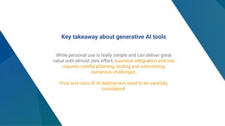Key takeaway about generative AI tools
While personal use is really simple and can deliver great
value with almost zero effort, business integration and use
requires careful planning, testing and overcoming
numerous challenges.
Pros and cons of AI deployment need to be carefully
considered.
 