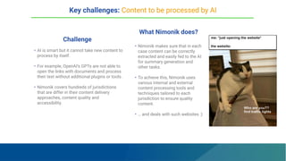 Challenge
What Nimonik does?
• AI is smart but it cannot take new content to
process by itself.
• For example, OpenAI’s GPTs are not able to
open the links with documents and process
their text without additional plugins or tools.
• Nimonik covers hundreds of jurisdictions
that are differ in their content delivery
approaches, content quality and
accessibility.
• Nimonik makes sure that in each
case content can be correctly
extracted and easily fed to the AI
for summary generation and
other tasks.
• To achieve this, Nimonik uses
various internal and external
content processing tools and
techniques tailored to each
jurisdiction to ensure quality
content.
• … and deals with such websites :)
Key challenges: Content to be processed by AI
 