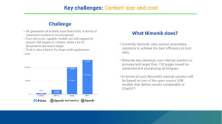 Challenge
What Nimonik does?
• All generative AI models have their limits in terms of
maximum content to be processed.
• Even the most capable models are still capped at
around 200 pages of content, while a lot of
documents are much larger.
• Cost is also a factor for large-scale application.
• Currently, Nimonik uses various proprietary
solutions to achieve the best eﬃciency to cost
ratio.
• Nimonik also develops own internal solution to
process text larger than 150 pages based on
advanced text processing techniques.
• In terms of cost, Nimonik’s internal solution will
be based on one of the open source LLM
models that deliver results comparable to
ChatGPT.
Key challenges: Content size and cost
≈ 200 pages
≈ 40 pages
≈ 20 pages
≈ 5 pages
 