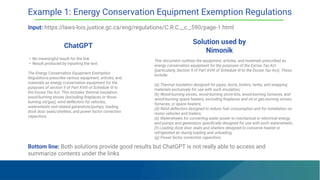 ChatGPT
Solution used by
Nimonik
• No meaningful result for the link
• Result produced by inputting the text:
The Energy Conservation Equipment Exemption
Regulations prescribe various equipment, articles, and
materials as energy conservation equipment for the
purposes of section 9 of Part XVIII of Schedule III to
the Excise Tax Act. This includes thermal insulation,
wood-burning stoves (excluding ﬁreplaces or those
burning oil/gas), wind deﬂectors for vehicles,
waterwheels and related generators/pumps, loading
dock door seals/shelters, and power factor correction
capacitors.
This document outlines the equipment, articles, and materials prescribed as
energy conservation equipment for the purposes of the Excise Tax Act
(particularly, Section 9 of Part XVIII of Schedule III to the Excise Tax Act). These
include:
(a) Thermal insulation designed for pipes, ducts, boilers, tanks, and wrapping
materials exclusively for use with such insulation;
(b) Wood-burning stoves, wood-burning stove kits, wood-burning furnaces, and
wood-burning space heaters, excluding ﬁreplaces and oil or gas-burning stoves,
furnaces, or space heaters;
(d) Wind deﬂectors designed to reduce fuel consumption and for installation on
motor vehicles and trailers;
(e) Waterwheels for converting water power to mechanical or electrical energy,
and pumps and generators speciﬁcally designed for use with such waterwheels;
(f) Loading dock door seals and shelters designed to conserve heated or
refrigerated air during loading and unloading;
(g) Power factor correction capacitors.
Example 1: Energy Conservation Equipment Exemption Regulations
Input: https://laws-lois.justice.gc.ca/eng/regulations/C.R.C.,_c._590/page-1.html
Bottom line: Both solutions provide good results but ChatGPT is not really able to access and
summarize contents under the links
 
