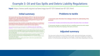 Initial summary Problems to tackle
The Oil and Gas Spills and Debris Liability Regulations (SOR/87-331) fall under the Canada Oil and
Gas Operations Act. These regulations were registered on June 11, 1987, and pertain to the limits
of liability for spills, authorized discharges, and debris related to the exploration or production of
oil and gas. The regulations were published in the Canada Gazette Part I on January 3, 1987,
allowing interested persons to make representations.
No representations were made to the Minister of Energy, Mines and Resources or the Minister of
Indian Affairs and Northern Development. Consequently, the Governor General in Council, on the
recommendation of the aforementioned ministers, made the annexed regulations.
The Oil and Gas Production and Conservation Act is referred to as the ""Act"" within these
regulations. The limits of liability are outlined in section 3 of the regulations and are as follows:
a) For areas referred to in paragraph 6(1)(a) of the Arctic Waters Pollution Prevention Act, the limit
is the amount by which $40 million exceeds the amount prescribed under section 9 of that Act.
b) For submarine areas north of the sixtieth parallel of north latitude not covered by paragraph (a),
the limit is $40 million.
c) For areas within the Yukon Territory or Northwest Territories covered by or located within 200
meters of any inland water body not covered by paragraph (a), the limit is $25 million.
d) For areas within the Yukon Territory or Northwest Territories not covered by paragraphs (a) or
(c), the limit is $10 million.
e) For any area to which the Act applies and for which no other limit is prescribed by these
regulations, the limit is $30 million.
1. Summarizer picks information from webpage irrelevant for understanding of the
document
2. Summarizer includes some technical document information that is not relevant
3. Summarizer decides to include the full list in simpliﬁed version but omits certain
information that affects the meaning of the items on the list
Example 3: Oil and Gas Spills and Debris Liability Regulations
Input: https://www.canlii.org/en/ca/laws/regu/sor-87-331/latest/sor-87-331.html
Adjusted summary
This document outlines the limits of liability for spills, authorized discharges, and debris
related to the exploration or production of oil and gas. The limits of liability are outlined in
section 3 of the document and range from $10 million to $40 million depending on the area.
 