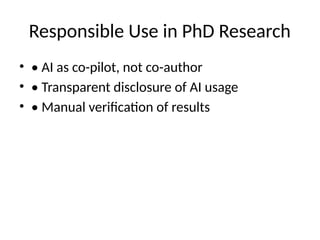 Responsible Use in PhD Research
• • AI as co-pilot, not co-author
• • Transparent disclosure of AI usage
• • Manual verification of results
 