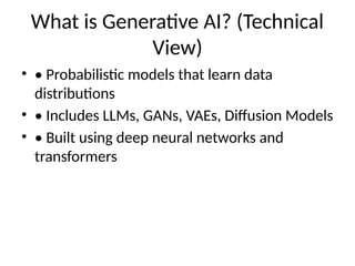 What is Generative AI? (Technical
View)
• • Probabilistic models that learn data
distributions
• • Includes LLMs, GANs, VAEs, Diffusion Models
• • Built using deep neural networks and
transformers
 
