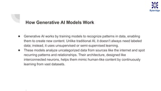 How Generative AI Models Work
● Generative AI works by training models to recognize patterns in data, enabling
them to create new content. Unlike traditional AI, it doesn’t always need labeled
data; instead, it uses unsupervised or semi-supervised learning.
● These models analyze uncategorized data from sources like the internet and spot
recurring patterns and relationships. Their architecture, designed like
interconnected neurons, helps them mimic human-like content by continuously
learning from vast datasets.
Byteridge
 