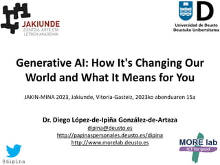 1
Generative AI: How It's Changing Our
World and What It Means for You
JAKIN-MINA 2023, Jakiunde, Vitoria-Gasteiz, 2023ko abenduaren 15a
Dr. Diego López-de-Ipiña González-de-Artaza
dipina@deusto.es
http://paginaspersonales.deusto.es/dipina
http://www.morelab.deusto.es
@dipina
 