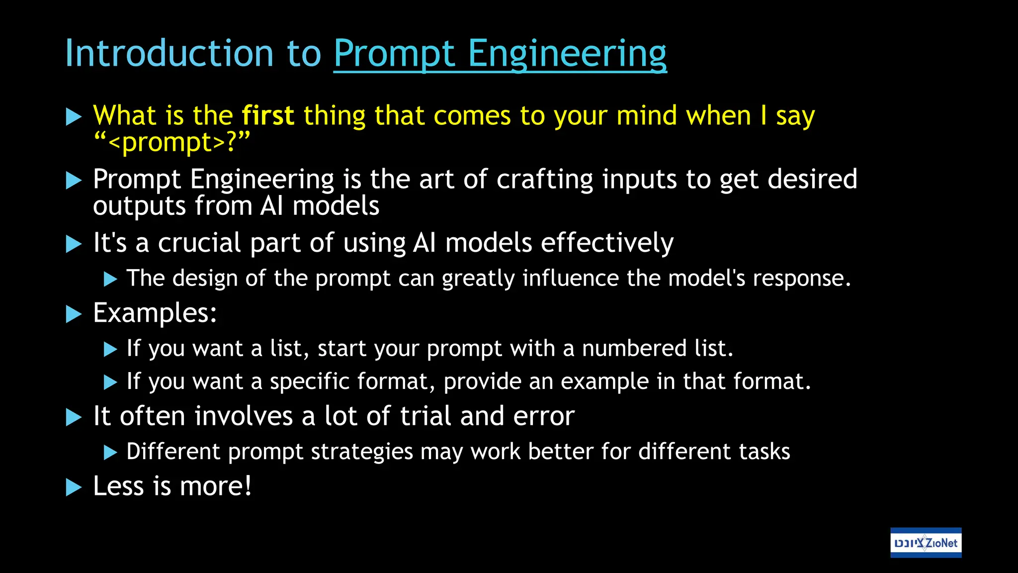 Introduction to Prompt Engineering
 What is the first thing that comes to your mind when I say
“<prompt>?”
 Prompt Engineering is the art of crafting inputs to get desired
outputs from AI models
 It's a crucial part of using AI models effectively
 The design of the prompt can greatly influence the model's response.
 Examples:
 If you want a list, start your prompt with a numbered list.
 If you want a specific format, provide an example in that format.
 It often involves a lot of trial and error
 Different prompt strategies may work better for different tasks
 Less is more!
 