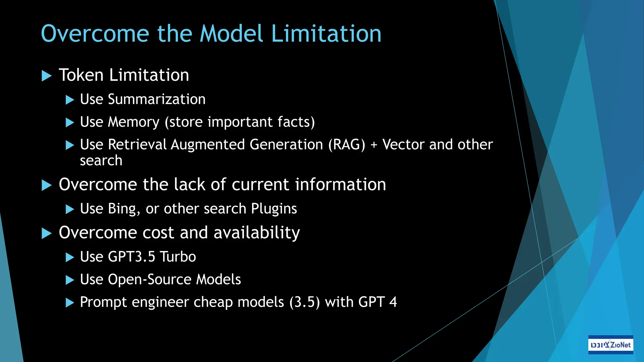 Overcome the Model Limitation
 Token Limitation
 Use Summarization
 Use Memory (store important facts)
 Use Retrieval Augmented Generation (RAG) + Vector and other
search
 Overcome the lack of current information
 Use Bing, or other search Plugins
 Overcome cost and availability
 Use GPT3.5 Turbo
 Use Open-Source Models
 Prompt engineer cheap models (3.5) with GPT 4
 