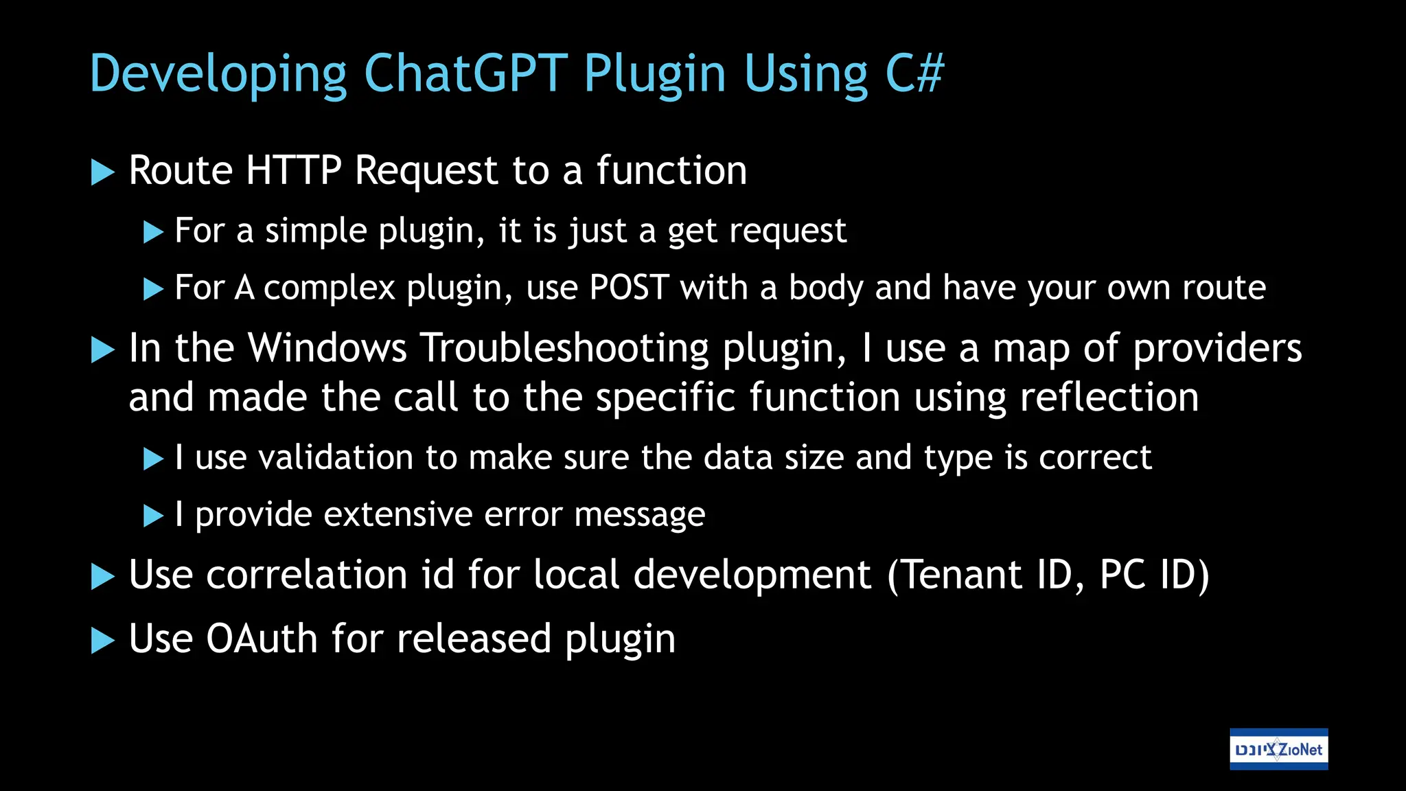 Developing ChatGPT Plugin Using C#
 Route HTTP Request to a function
 For a simple plugin, it is just a get request
 For A complex plugin, use POST with a body and have your own route
 In the Windows Troubleshooting plugin, I use a map of providers
and made the call to the specific function using reflection
 I use validation to make sure the data size and type is correct
 I provide extensive error message
 Use correlation id for local development (Tenant ID, PC ID)
 Use OAuth for released plugin
 