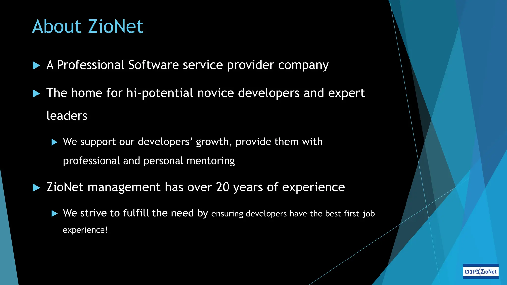 About ZioNet
 A Professional Software service provider company
 The home for hi-potential novice developers and expert
leaders
 We support our developers’ growth, provide them with
professional and personal mentoring
 ZioNet management has over 20 years of experience
 We strive to fulfill the need by ensuring developers have the best first-job
experience!
 