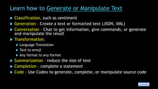 Learn how to Generate or Manipulate Text
 Classification, such as sentiment
 Generation – Create a text or formatted text (JSON, XML)
 Conversation – Chat to get information, give commands, or generate
and manipulate the result
 Transformation:
 Language Translation
 Text to emoji
 Any format to any format
 Summarization – reduce the size of text
 Completion – complete a statement
 Code - Use Codex to generate, complete, or manipulate source code
 