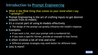 Introduction to Prompt Engineering
 What is the first thing that comes to your mind when I say
“<prompt>?”
 Prompt Engineering is the art of crafting inputs to get desired
outputs from AI models
 It's a crucial part of using AI models effectively
 The design of the prompt can greatly influence the model's response.
 Examples:
 If you want a list, start your prompt with a numbered list.
 If you want a specific format, provide an example in that format.
 It often involves a lot of trial and error
 Different prompt strategies may work better for different tasks
 Less is more!
 