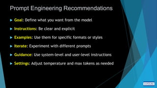 Prompt Engineering Recommendations
 Goal: Define what you want from the model
 Instructions: Be clear and explicit
 Examples: Use them for specific formats or styles
 Iterate: Experiment with different prompts
 Guidance: Use system-level and user-level instructions
 Settings: Adjust temperature and max tokens as needed
 