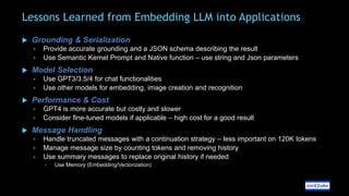 Lessons Learned from Embedding LLM into Applications
 Grounding & Serialization
• Provide accurate grounding and a JSON schema describing the result
• Use Semantic Kernel Prompt and Native function – use string and Json parameters
 Model Selection
• Use GPT3/3.5/4 for chat functionalities
• Use other models for embedding, image creation and recognition
 Performance & Cost
• GPT4 is more accurate but costly and slower
• Consider fine-tuned models if applicable – high cost for a good result
 Message Handling
• Handle truncated messages with a continuation strategy – less important on 120K tokens
• Manage message size by counting tokens and removing history
• Use summary messages to replace original history if needed
• Use Memory (Embedding/Vectorization)
 
